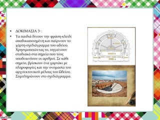 • ΔΟΚΙΜΑΣΙΑ 3η
:
• Τα παιδιά δίνουν την φράση-κλειδί
αποδικωποιημένη και παίρνουν το
χάρτη-σχεδιάγραμμα του ωδείου.
Χρησιμοποιώντας το, πηγαίνουν
σταδιακά στα σημεία που τους
υποδεικνύουν οι αριθμοί. Σε κάθε
σημείο, βρίσκουν ένα χαρτάκι με
πληροφορίες και την ονομασία του
αρχιτεκτονικού μέλους του Ωδείου.
Συμπληρώνουν στο σχεδιάγραμμα.
 