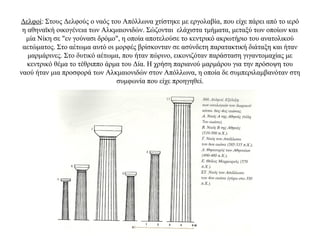 Δελφοί: Στους Δελφούς ο ναός του Απόλλωνα χτίστηκε με εργολαβία, που είχε πάρει από το ιερό
η αθηναϊκή οικογένεια των Αλκμαιονιδών. Σώζονται ελάχιστα τμήματα, μεταξύ των οποίων και
μία Νίκη σε "εν γούνασι δρόμο", η οποία αποτελούσε το κεντρικό ακρωτήριο του ανατολικού
αετώματος. Στο αέτωμα αυτό οι μορφές βρίσκονταν σε ασύνδετη παρατακτική διάταξη και ήταν
μαρμάρινες. Στο δυτικό αέτωμα, που ήταν πώρινο, εικονιζόταν παράσταση γιγαντομαχίας με
κεντρικό θέμα το τέθριππο άρμα του Δία. Η χρήση παριανού μαρμάρου για την πρόσοψη του
ναού ήταν μια προσφορά των Αλκμαιονιδών στον Απόλλωνα, η οποία δε συμπεριλαμβανόταν στη
συμφωνία που είχε προηγηθεί.
 