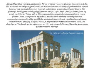 Αίγινα: Ο μεγάλος ναός της Αφαίας στην Αίγινα χτίστηκε γύρω στα τέλη του 6ου αιώνα π.Χ. Τα
δύο αετώματά του απέχουν χρονολογικά μία περίπου δεκαετία. Οι διαφορές ωστόσο είναι αρκετά
έντονες, γιατί την περίοδο αυτή η γλυπτική εξελισσόταν με γοργούς ρυθμούς. Kαι στα δύο
βλέπουμε σκηνές μυθολογικής μάχης (πιθανόν τους Έλληνες στην Τροία) με δεσπόζουσα τη
μορφή της Aθηνάς. Tο ένα από τα δύο έχει αποδοθεί από ορισμένους ερευνητές στο ντόπιο
γλύπτη Ονάτα. Διακρίνονται σημαντικές πρόοδοι στην απόδοση των πεσμένων και
συστρεφόμενων μορφών, αλλά παράλληλα και αρκετές επιρροές από τη χαλκοπλαστική, όπως
είναι οι καθαρές γραμμές, οι οξείες γωνίες, η σαφήνεια των λεπτομερειών και τα μετάλλινα
εξαρτήματα. Τα γλυπτά αυτά αγοράστηκαν το 1811 από το Λουδοβίκο της Βαυαρίας και σήμερα
φυλάσσονται στο Μόναχο.
Ο ναός της Αθηνάς Αφαίας σήμερα.
 