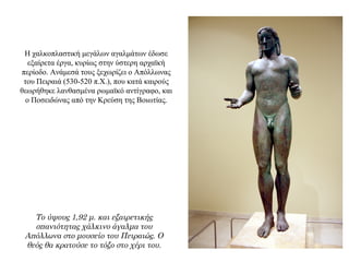 Η χαλκοπλαστική μεγάλων αγαλμάτων έδωσε
εξαίρετα έργα, κυρίως στην ύστερη αρχαϊκή
περίοδο. Ανάμεσά τους ξεχωρίζει ο Απόλλωνας
του Πειραιά (530-520 π.Χ.), που κατά καιρούς
θεωρήθηκε λανθασμένα ρωμαϊκό αντίγραφο, και
ο Ποσειδώνας από την Κρεύση της Βοιωτίας.
Το ύψους 1,92 μ. και εξαιρετικής
σπανιότητας χάλκινο άγαλμα του
Απόλλωνα στο μουσείο του Πειραιώς. Ο
θεός θα κρατούσε το τόξο στο χέρι του.
 