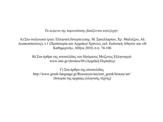 Τα κείμενα της παρουσίασης βασίζονται κατεξοχήν:
Α) Στο συλλογικό έργο: Ελληνική Ιστορία (επιμ. Μ. Σακελλαρίου, Χρ. Μαλτέζου, Αλ.
Δεσποτόπουλος), τ.1 (Προϊστορία και Αρχαϊκοί Χρόνοι), εκδ. Εκδοτική Αθηνών και «Η
Καθημερινή», Αθήνα 2010, σ.σ. 74-106
Β) Στα άρθρα της ιστοσελίδας του Ιδρύματος Μείζονος Ελληνισμού
www.ime.gr/chronos/04 (Αρχαϊκή Περίοδος)
Γ) Στα άρθρα της ιστοσελίδας
http://www.greek-language.gr/Resources/ancient_greek/history/art/
(Ιστορία της αρχαίας ελληνικής τέχνης)
 