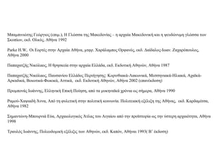 Μπαμπινιώτης Γεώργιος (επιμ.), Η Γλώσσα της Μακεδονίας – η αρχαία Μακεδονική και η ψευδώνυμη γλώσσα των
Σκοπίων, εκδ. Ολκός, Αθήνα 1992
Parke H.W, Οι Εορτές στην Αρχαία Αθήνα, μτφρ. Χαράλαμπος Ορφανός, εκδ. Δαίδαλος-Ιωαν. Ζαχαρόπουλος,
Αθήνα 2000
Παπαχατζής Νικόλαος, Η θρησκεία στην αρχαία Ελλάδα, εκδ. Εκδοτική Αθηνών, Αθήνα 1987
Παπαχατζής Νικόλαος, Παυσανίου Ελλάδος Περιήγησης: Κορινθιακά-Λακωνικά, Μεσσηνιακά-Ηλιακά, Αχαϊκά-
Αρκαδικά, Βοιωτικά-Φωκικά, Αττικά, εκδ. Εκδοτική Αθηνών, Αθήνα 2002 (επανέκδοση)
Προμπονάς Ιωάννης, Ελληνική Επική Ποίηση, από τα μυκηναϊκά χρόνια ως σήμερα, Αθήνα 1990
Ραμού-Χαψιαδή Άννα, Από τη φυλετική στην πολιτική κοινωνία. Πολιτειακή εξέλιξη της Αθήνας, εκδ. Καρδαμίτσα,
Αθήνα 1982
Σημαντώνη-Μπουρνιά Εύα, Αρχαιολογικός Άτλας του Αιγαίου από την προϊστορία ως την ύστερη αρχαιότητα, Αθήνα
1998
Τραυλός Ιωάννης, Πολεοδομική εξέλιξις των Αθηνών, εκδ. Καπόν, Αθήναι 1993( Β’ έκδοση)
 