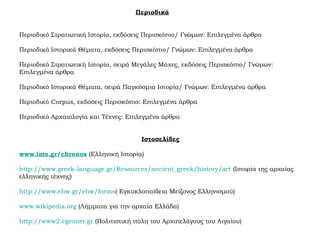 Περιοδικά
Περιοδικό Στρατιωτική Ιστορία, εκδόσεις Περισκόπιο/ Γνώμων: Επιλεγμένα άρθρα
Περιοδικό Ιστορικά Θέματα, εκδόσεις Περισκόπιο/ Γνώμων: Επιλεγμένα άρθρα
Περιοδικό Στρατιωτική Ιστορία, σειρά Μεγάλες Μάχες, εκδόσεις Περισκόπιο/ Γνώμων:
Επιλεγμένα άρθρα
Περιοδικό Ιστορικά Θέματα, σειρά Παγκόσμια Ιστορία/ Γνώμων: Επιλεγμένα άρθρα
Περιοδικό Corpus, εκδόσεις Περισκόπιο: Επιλεγμένα άρθρα
Περιοδικό Αρχαιολογία και Τέχνες: Επιλεγμένα άρθρα
Ιστοσελίδες
www.ime.gr/chronos (Ελληνική Ιστορία)
http://www.greek-language.gr/Resources/ancient_greek/history/art (Ιστορία της αρχαίας
ελληνικής τέχνης)
http://www.ehw.gr/ehw/forms( Εγκυκλοπαίδεια Μείζονος Ελληνισμού)
www.wikipedia.org (Λήμματα για την αρχαία Ελλάδα)
http://www2.egeonet.gr (Πολιτιστική πύλη του Αρχιπελάγους του Αιγαίου)
 