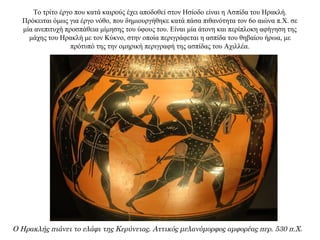 Το τρίτο έργο που κατά καιρούς έχει αποδοθεί στον Ησίοδο είναι η Ασπίδα του Ηρακλή.
Πρόκειται όμως για έργο νόθο, που δημιουργήθηκε κατά πάσα πιθανότητα τον 6ο αιώνα π.Χ. σε
μία ανεπιτυχή προσπάθεια μίμησης του ύφους του. Είναι μία άτονη και περίπλοκη αφήγηση της
μάχης του Ηρακλή με τον Κύκνο, στην οποία περιγράφεται η ασπίδα του θηβαίου ήρωα, με
πρότυπό της την ομηρική περιγραφή της ασπίδας του Αχιλλέα.
Ο Ηρακλής πιάνει το ελάφι της Κερύνειας. Αττικός μελανόμορφος αμφορέας περ. 530 π.Χ.
 