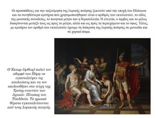 Οι προσπάθειες για την ταξινόμηση της λυρικής ποίησης ξεκινούν από την εποχή του Πλάτωνα
και τα συνηθέστερα κριτήρια που χρησιμοποιήθηκαν είναι ο αριθμός των εκτελεστών, το είδος
της μουσικής συνοδείας, το ποιητικό μέτρο και η θεματολογία. Η ελεγεία, ο ίαμβος και το μέλος
διακρίνονται μεταξύ τους ως προς το μέτρο, αλλά και ως προς το περιεχόμενο και το ύφος. Τέλος,
με κριτήριο τον αριθμό των εκτελεστών έχουμε τη διάκριση της λυρικής ποίησης σε μονωδία και
σε χορικό άσμα.
Ο Έκτωρ (όρθιος) καλεί τον
αδερφό του Πάρη να
εγκαταλείψει τις
απολαύσεις και να τον
ακολουθήσει στα τείχη της
Τροίας εναντίον των
Αχαιών. Πίνακας του
Tischbein. Τα ηρωικά
θέματα εγκαταλείπονται
από τους λυρικούς ποιητές.
 