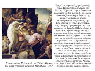 Ένας άλλος σημαντικός χορικός ποιητής
ήταν ο Στησίχορος από την Ιμέρα της
Σικελίας. Έζησε στα τέλη του 7ου και στο
πρώτο μισό του 6ου αιώνα π.Χ. και το έργο
του θαυμαζόταν σε όλη τη διάρκεια της
αρχαιότητας. Σώζονται αρκετά
αποσπάσματα από τους Νόστους, την
Παλινωδία για την Ελένη, την Ορέστεια,
τους Συοθήρες, τη Γηρυονηίδα, την Ιλίου
πέρσιν και την Εριφύλη. Η Παλινωδία είναι
ίσως το πιο φημισμένο έργο του, αφού
σύμφωνα με το θρύλο, ο κακός χαρακτήρας
που απέδωσε στην Ελένη στην Ιλίου πέρσιν
εξόργισε την Αφροδίτη, που τον τιμώρησε
τυφλώνοντάς τον. Με την Παλινωδία
υποτίθεται πως ο ποιητής αναίρεσε όσα είχε
πει και διηγήθηκε την ιστορία του ειδώλου
που πήγε στην Τροία, ενώ η πραγματική
Ελένη βρισκόταν στην Αίγυπτο. Οι
σύγχρονες μελέτες τείνουν να ερμηνεύσουν
τις δύο αυτές εκδοχές, λαμβάνοντας υπόψη
το γεγονός ότι η αρνητική άποψη για την
Ελένη ήταν διαδεδομένη στους Αιολείς,
στους Δωριείς όμως η Ελένη ήταν πρόσωπο
στο οποίο απέδιδαν τιμές και λατρεία.
Η απαγωγή της Ελένης από τους Τρώες. Πίνακας
του αναγεννησιακού ζωγράφου Primaticcio (1539).
 