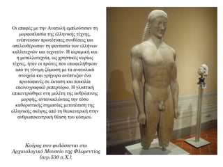 Οι επαφές με την Ανατολή εμπλούτισαν τη
μορφοπλασία της ελληνικής τέχνης,
ενέπνευσαν πρωτότυπες συνθέσεις και
απελευθέρωσαν τη φαντασία των ελλήνων
καλλιτεχνών και τεχνιτών. Η κεραμική και
η μεταλλοτεχνία, ως χρηστικές κυρίως
τέχνες, ήταν οι πρώτες που επωφελήθηκαν
από τη γόνιμη ζύμωση με τα ανατολικά
στοιχεία και γρήγορα ανέπτυξαν ένα
πρωτοφανές σε έκταση και ποικιλία
εικονογραφικό ρεπερτόριο. H γλυπτική
επικεντρώθηκε στη μελέτη της ανθρώπινης
μορφής, αντανακλώντας την τόσο
καθοριστικής σημασίας μετατόπιση της
ελληνικής σκέψης από τη θεοκεντρική στην
ανθρωποκεντρική θέαση του κόσμου.
Κούρος που φυλάσσεται στο
Αρχαιολογικό Μουσείο της Φλωρεντίας
(περ.530 π.Χ.).
 