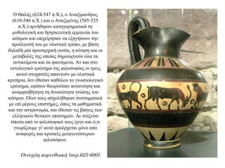 Ο Θαλής (624-547 π.Χ.), ο Αναξίμανδρος
(610-546 π.Χ.) και ο Αναξιμένης (585-525
π.Χ.) αρνήθηκαν κατηγορηματικά τη
μυθολογική και θρησκευτική ερμηνεία του
κόσμου και επιχείρησαν να εξηγήσουν την
προέλευσή του με υλιστικό τρόπο, με βάση
δηλαδή μία πρωταρχική ουσία, η κίνηση και οι
μεταβολές της οποίας δημιουργούν όλα τα
αντικείμενα και τα φαινόμενα. Αν και στο
οντολογικό ερώτημα της φιλοσοφίας οι τρεις
αυτοί στοχαστές απαντούν με υλιστικά
κριτήρια, δεν έθεσαν καθόλου το γνωσιολογικό
ερώτημα, εφόσον θεωρούσαν αυτονόητη και
αναμφισβήτητη τη δυνατότητα γνώσης του
κόσμου. Όλοι τους ασχολήθηκαν συστηματικά
με επί μέρους επιστήμες, όπως τα μαθηματικά
και την αστρονομία, και έθεσαν τις βάσεις των
ελληνικών θετικών επιστημών. Δε σώζεται
τίποτα από το φιλοσοφικό τους έργο και ό,τι
γνωρίζουμε γι' αυτό προέρχεται μόνο από
αναφορές και κριτικές μεταγενέστερων
φιλοσόφων.
Οινοχόη κορινθιακή (περ.625-600).
 