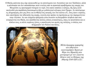 Ο Θαλής φαίνεται πως είχε εξοικειωθεί με τα επιτεύγματα των Αιγυπτίων και των Χαλδαίων, αλλά
η φιλοσοφία του δεν αποσπάστηκε ποτέ εντελώς από τα πρακτικά προβλήματα της εποχής του.
Θεωρούσε ως πρωταρχικό στοιχείο το νερό, στο οποίο επιπλέει ο κόσμος. Ως προς αυτό
ακολουθεί μία παράδοση διατυπωμένη ήδη με μυθολογικό κέλυφος στον Όμηρο. Αν πιστέψουμε
τις πληροφορίες που μας δίνει για το Θαλή ένας ποιητής του 5ου αιώνα π.Χ., ίσως ήταν ο πρώτος
που υποστήριξε την αθανασία της ψυχής, γεγονός που πρέπει να σχετίζεται με την παραμονή του
στην Αίγυπτο. Αν και ελάχιστα πράγματα είναι δυνατόν να θεωρηθούν αληθινά από όσα
αναφέρονται στο Θαλή, του αποδίδονται πολλές ειδικές ανακαλύψεις, όπως τα ηλιοστάσια και οι
κύκλοι τους, οι πέντε ουράνιες ζώνες, η προέλευση του φωτός της σελήνης, ο κύκλος των
πλημμυρών του Νείλου και άλλες.
Μελανόμορφος αμφορέας
του αθηναίου
αγγειογράφου Άμασι με
θέμα τον Ηρακλή που
μονομαχεί με τον γίγαντα
Κύκνο υπό το βλέμμα της
Αθηνάς (540-520 π.Χ.).
 