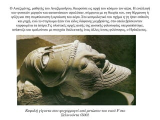 Ο Αναξιμένης, μαθητής του Αναξίμανδρου, θεωρούσε ως αρχή του κόσμου τον αέρα. Η εναλλαγή
των φυσικών μορφών και καταστάσεων οφειλόταν, σύμφωνα με τη θεωρία του, στη θέρμανση ή
ψύξη και στη συμπύκνωση ή αραίωση του αέρα. Στο κοσμολογικό του σχήμα η γη ήταν επίπεδη
και ρηχή, ενώ το στερέωμα ήταν ένα είδος διάφανης μεμβράνης, στο οποίο βρίσκονταν
καρφωμένα τα άστρα.Τις υλιστικές αρχές αυτής της φυσικής φιλοσοφίας υπερασπίστηκε,
ανάπτυξε και εμπλούτισε με στοιχεία διαλεκτικής ένας άλλος ίωνας φιλόσοφος, ο Hράκλειτος.
Κεφαλή γίγαντα που ψυχορραγεί από μετώπου του ναού F στο
Σελινούντα (500).
 