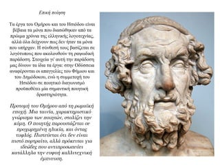 Επική ποίηση
Τα έργα του Ομήρου και του Ησιόδου είναι
βέβαια τα μόνα που διασώθηκαν από τα
πρώιμα χρόνια της ελληνικής λογοτεχνίας,
αλλά όλα δείχνουν πως δεν ήταν τα μόνα
που υπήρχαν. Η σύνθεσή τους βασίζεται σε
λογότυπους που ακολουθούν τη ραψωδική
παράδοση. Στοιχεία γι' αυτή την παράδοση
μας δίνουν τα ίδια τα έργα: στην Οδύσσεια
αναφέρονται οι απαγγελίες του Φήμιου και
του Δημόδοκου, ενώ η συμμετοχή του
Ησιόδου σε ποιητικό διαγωνισμό
προϋποθέτει μία σημαντική ποιητική
δραστηριότητα.
Προτομή του Ομήρου από τη ρωμαϊκή
εποχή. Μια ταινία, χαρακτηριστικό
γνώρισμα των ποιητών, στολίζει την
κόμη. Ο ποιητής παρουσιάζεται σε
προχωρημένη ηλικία, και όντας
τυφλός. Πιστεύεται ότι δεν είναι
πιστό πορτραίτο, αλλά πρόκειται για
ιδεώδες που αντιπροσωπεύει
κατάλληλα την ευφυή καλλιτεχνική
έμπνευση.
 