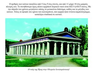 Ο αριθμός των κιόνων ποικίλλει από 5 έως 9 στις στενές, και από 11 μέχρι 18 στις μακριές
πλευρές του. Το συνηθέστερο όμως πλάνο αρχαϊκού δωρικού ναού είναι 6Χ13 ή 6X15 κίονες. Με
την πάροδο του χρόνου μεγαλώνει επίσης το μετακιόνιο διάστημα, καθώς και το μέγεθος των
κιόνων. Τέλος το προφίλ του εχίνου του κιονοκράνου, που αρχικά ήταν έντονα καμπυλόγραμμο,
καταλήγει σταδιακά σε κωνικό.
Ο ναός της Ήρας στην Ολυμπία (αναπαράσταση)
 