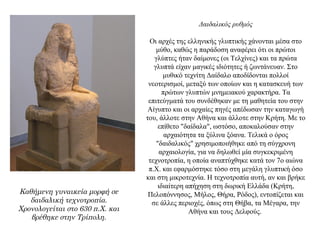 Δαιδαλικός ρυθμός
Οι αρχές της ελληνικής γλυπτικής χάνονται μέσα στο
μύθο, καθώς η παράδοση αναφέρει ότι οι πρώτοι
γλύπτες ήταν δαίμονες (οι Τελχίνες) και τα πρώτα
γλυπτά είχαν μαγικές ιδιότητες ή ζωντάνευαν. Στο
μυθικό τεχνίτη Δαίδαλο αποδίδονται πολλοί
νεοτερισμοί, μεταξύ των οποίων και η κατασκευή των
πρώτων γλυπτών μνημειακού χαρακτήρα. Τα
επιτεύγματά του συνδέθηκαν με τη μαθητεία του στην
Αίγυπτο και οι αρχαίες πηγές απέδωσαν την καταγωγή
του, άλλοτε στην Αθήνα και άλλοτε στην Κρήτη. Με το
επίθετο "δαίδαλα", ωστόσο, αποκαλούσαν στην
αρχαιότητα τα ξύλινα ξόανα. Τελικά ο όρος
"δαιδαλικός" χρησιμοποιήθηκε από τη σύγχρονη
αρχαιολογία, για να δηλωθεί μία συγκεκριμένη
τεχνοτροπία, η οποία αναπτύχθηκε κατά τον 7ο αιώνα
π.Χ. και εφαρμόστηκε τόσο στη μεγάλη γλυπτική όσο
και στη μικροτεχνία. Η τεχνοτροπία αυτή, αν και βρήκε
ιδιαίτερη απήχηση στη δωρική Ελλάδα (Kρήτη,
Πελοπόννησος, Μήλος, Θήρα, Ρόδος), εντοπίζεται και
σε άλλες περιοχές, όπως στη Θήβα, τα Μέγαρα, την
Αθήνα και τους Δελφούς.
Καθήμενη γυναικεία μορφή σε
δαιδαλική τεχνοτροπία.
Χρονολογείται στο 630 π.Χ. και
βρέθηκε στην Τρίπολη.
 