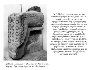 Εκτός Κρήτης, τα χαρακτηριστικά του
δαιδαλικού ρυθμού συνδυάζονται με άλλα
τοπικά ή ανατολικά στοιχεία και
εφαρμόζονται τόσο στις δημιουργίες της
πρωτοκορινθιακής κεραμικής, όσο και στα
διάφορα εργαστήρια μικροπλαστικής σε
χαλκό. Παράλληλα, ενσωματώνονται στο
ρεπερτόριο της χρυσοχοΐας και της
γλυπτικής σε ελεφαντοστό και ξύλο. Τα
σημαντικότερα λίθινα δαιδαλικά γλυπτά
-εκτός Κρήτης- προέρχονται από τη Δήλο,
τις Μυκήνες και τη Βοιωτία. Ο δαιδαλικός
ρυθμός, του οποίου η ακμή τοποθετείται στο
β' μισό του 7ου αιώνα π.X., σβήνει
σταδιακά στις αρχές του 6ου αιώνα π.Χ. με
την εμφάνιση των τοπικών σχολών της
αρχαϊκής γλυπτικής.
Καθιστό γυναικείο άγαλμα από τη Γόρτυνα της
Κρήτης. Ηράκλειο, Αρχαιολογικό Μουσείο.
 