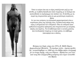 Τόσο οι κούροι όσο και οι κόρες σκαλίζονταν μαζί με την
πλίνθο, με τη βάση δηλαδή που ήταν συμφυής με το άγαλμα και
ακολουθούσε το περίγραμμα των ποδιών του. Η πλίνθος με τη
σειρά της στερεωνόταν μέσα σε μια μεγαλύτερη τετράγωνη
βάση.
Αν για τους κούρους τα ανατομικά χαρακτηριστικά είναι ο
κυριότερος μίτος της εξέλιξής τους, τη θέση αυτή επέχει στις
κόρες η πτυχολογία των ενδυμάτων. Όλα τα ενδύματα ήταν
ορθογώνια κομμάτια υφάσματος που στερεώνονταν με κουμπιά,
πόρπες και περόνες. Τα συνηθέστερα ήταν ο ιωνικός χιτώνας
που συνδυαζόταν συχνά με το λοξό ιμάτιο, το επίβλημα
(πανωφόρι) και ο πέπλος.
Κούρος του Ισχή, γύρω στο 570 π.Χ. Βαθύ Σάμου,
Αρχαιολογικό Μουσείο. Το άγαλμα τούτο , ύψους σχεδόν
5μ., ανακαλύφθηκε το 1980 και στο βάθρο φέρει επιγραφή
με το όνομα Ισχής, υιός του Ρήσιου . Πρόκειται για έναν
από τους δύο υπερμεγέθεις κούρους που είχαν ανατεθεί
στο Ηραίο.
 