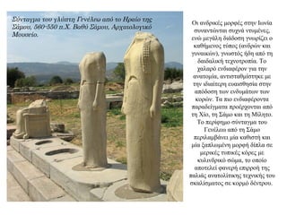 Οι ανδρικές μορφές στην Ιωνία
συναντώνται συχνά ντυμένες,
ενώ μεγάλη διάδοση γνωρίζει ο
καθήμενος τύπος (ανδρών και
γυναικών), γνωστός ήδη από τη
δαιδαλική τεχνοτροπία. Το
χαλαρό ενδιαφέρον για την
ανατομία, αντισταθμίστηκε με
την ιδιαίτερη ευαισθησία στην
απόδοση των ενδυμάτων των
κορών. Τα πιο ενδιαφέροντα
παραδείγματα προέρχονται από
τη Χίο, τη Σάμο και τη Μίλητο.
Το περίφημο σύνταγμα του
Γενέλεω από τη Σάμο
περιλαμβάνει μία καθιστή και
μία ξαπλωμένη μορφή δίπλα σε
μερικές τυπικές κόρες με
κυλινδρικό σώμα, το οποίο
αποτελεί φανερή επιρροή της
παλιάς ανατολίτικης τεχνικής του
σκαλίσματος σε κορμό δέντρου.
Σύνταγμα του γλύπτη Γενέλεω από το Ηραίο της
Σάμου, 560-550 π.Χ. Βαθύ Σάμου, Αρχαιολογικό
Μουσείο.
 