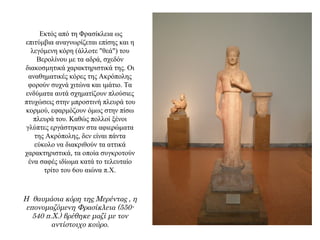 Εκτός από τη Φρασίκλεια ως
επιτύμβια αναγνωρίζεται επίσης και η
λεγόμενη κόρη (άλλοτε "θεά") του
Βερολίνου με τα αδρά, σχεδόν
διακοσμητικά χαρακτηριστικά της. Οι
αναθηματικές κόρες της Ακρόπολης
φορούν συχνά χιτώνα και ιμάτιο. Τα
ενδύματα αυτά σχηματίζουν πλούσιες
πτυχώσεις στην μπροστινή πλευρά του
κορμού, εφαρμόζουν όμως στην πίσω
πλευρά του. Καθώς πολλοί ξένοι
γλύπτες εργάστηκαν στα αφιερώματα
της Ακρόπολης, δεν είναι πάντα
εύκολο να διακριθούν τα αττικά
χαρακτηριστικά, τα οποία συγκροτούν
ένα σαφές ιδίωμα κατά το τελευταίο
τρίτο του 6ου αιώνα π.X.
Η θαυμάσια κόρη της Μερέντας , η
επονομαζόμενη Φρασίκλεια (550-
540 π.Χ.) βρέθηκε μαζί με τον
αντίστοιχο κούρο.
 