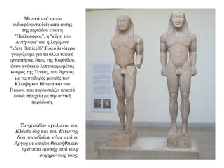 Μερικά από τα πιο
ενδιαφέροντα δείγματα αυτής
της περιόδου είναι η
"Πεπλοφόρος", η "κόρη του
Αντήνορα" και η λεγόμενη
"κόρη Botticelli".Πολύ λιγότερα
γνωρίζουμε για τα άλλα τοπικά
εργαστήρια, όπως της Kορίνθου,
όπου ανήκει ο λεπτοκαμωμένος
κούρος της Τενέας, του Άργους
με τις στιβαρές μορφές των
Κλέοβη και Βίτωνα και του
Πτώου, που παρουσιάζει αρκετά
κοινά στοιχεία με την αττική
παράδοση.
Τα «μυώδη» αγάλματα του
Κλέοβι δος και του Βίτωνος,
δυο σπουδαίων νέων από το
Άργος οι οποίοι θεωρήθηκαν
πρότυπα αρετής από τους
συγχρόνους τους.
 