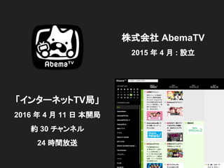 株式会社 AbemaTV
2015 年 4 月 : 設立
「インターネットTV局」
2016 年 4 月 11 日 本開局
約 30 チャンネル
24 時間放送
 