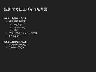 短期間で仕上げられた背景
GCPに助けられたこと
- 各種機能の充実
- logging
- monitoring
- alert
- クライアントライブラリの充実
- ドキュメント
GKEに助けられたこと
- インテグレーション
- スケールアウト
 