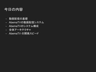 今日の内容
- 動画配信の基礎
- AbemaTVの動画配信システム
- AbemaTVのシステム構成
- 全体アーキテクチャ
- AbemaTV の開発スピード
 
