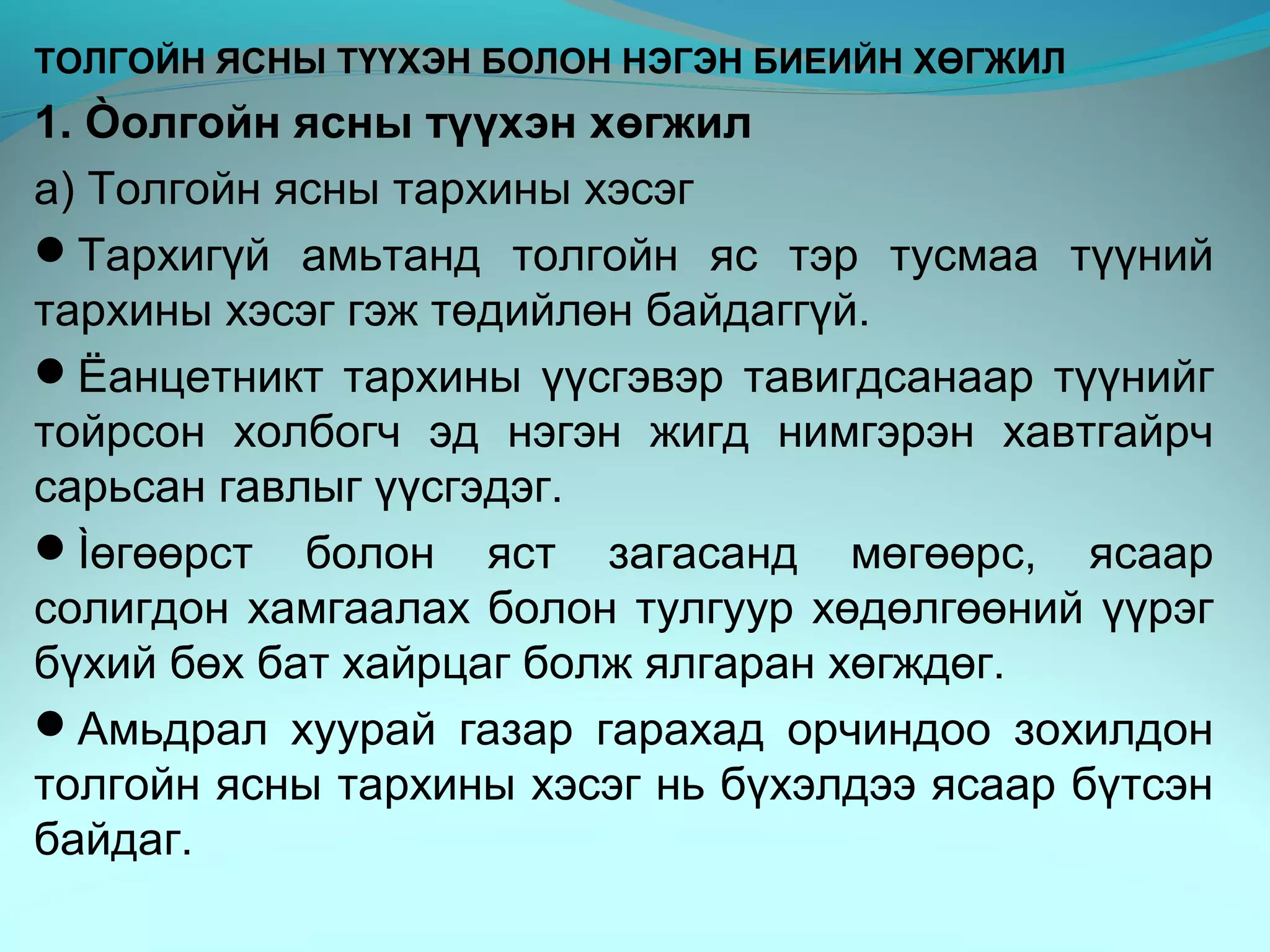 ТОЛГОЙН ЯСНЫ ТҮҮХЭН БОЛОН НЭГЭН БИЕИЙН ХӨГЖИЛ
1. Òолгойн ясны түүхэн хөгжил
а) Толгойн ясны тархины хэсэг
Тархигүй амьтанд толгойн яс тэр тусмаа түүний
тархины хэсэг гэж төдийлөн байдаггүй.
Ëанцетникт тархины үүсгэвэр тавигдсанаар түүнийг
тойрсон холбогч эд нэгэн жигд нимгэрэн хавтгайрч
сарьсан гавлыг үүсгэдэг.
Ìөгөөрст болон яст загасанд мөгөөрс, ясаар
солигдон хамгаалах болон тулгуур хөдөлгөөний үүрэг
бүхий бөх бат хайрцаг болж ялгаран хөгждөг.
Амьдрал хуурай газар гарахад орчиндоо зохилдон
толгойн ясны тархины хэсэг нь бүхэлдээ ясаар бүтсэн
байдаг.
 