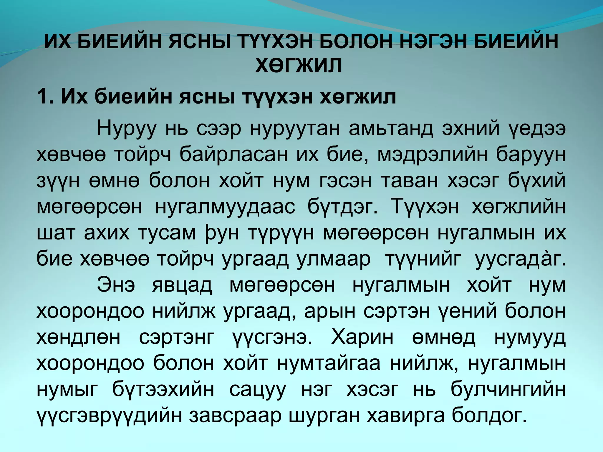 ИХ БИЕИЙН ЯСНЫ ТҮҮХЭН БОЛОН НЭГЭН БИЕИЙН
ХӨГЖИЛ
1. Их биеийн ясны түүхэн хөгжил
Нуруу нь сээр нуруутан амьтанд эхний үедээ
хөвчөө тойрч байрласан их бие, мэдрэлийн баруун
зүүн өмнө болон хойт нум гэсэн таван хэсэг бүхий
мөгөөрсөн нугалмуудаас бүтдэг. Түүхэн хөгжлийн
шат ахих тусам þун түрүүн мөгөөрсөн нугалмын их
бие хөвчөө тойрч ургаад улмаар түүнийг уусгадàг.
Энэ явцад мөгөөрсөн нугалмын хойт нум
хоорондоо нийлж ургаад, арын сэртэн үений болон
хөндлөн сэртэнг үүсгэнэ. Харин өмнөд нумууд
хоорондоо болон хойт нумтайгаа нийлж, нугалмын
нумыг бүтээхийн сацуу нэг хэсэг нь булчингийн
үүсгэврүүдийн завсраар шурган хавирга болдог.
 