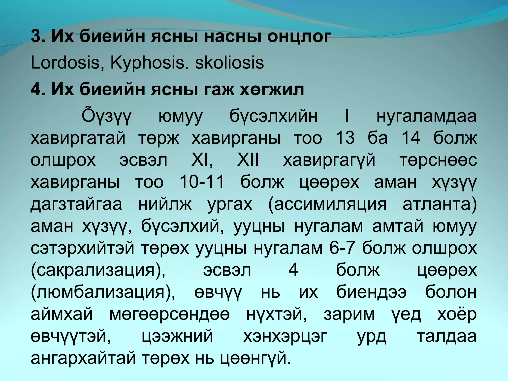 3. Их биеийн ясны насны онцлог
Lordosis, Kyphosis. skoliosis
4. Их биеийн ясны гаж хөгжил
Õүзүү юмуу бүсэлхийн I нугаламдаа
хавиргатай төрж хавирганы тоо 13 ба 14 болж
олшрох эсвэл XI, XII хавиргагүй төрснөөс
хавирганы тоо 10-11 болж цөөрөх аман хүзүү
дагзтайгаа нийлж ургах (ассимиляция атланта)
аман хүзүү, бүсэлхий, ууцны нугалам амтай юмуу
сэтэрхийтэй төрөх ууцны нугалам 6-7 болж олшрох
(сакрализация), эсвэл 4 болж цөөрөх
(люмбализация), өвчүү нь их биендээ болон
аймхай мөгөөрсөндөө нүхтэй, зарим үед хоёр
өвчүүтэй, цээжний хэнхэрцэг урд талдаа
ангархайтай төрөх нь цөөнгүй.
 