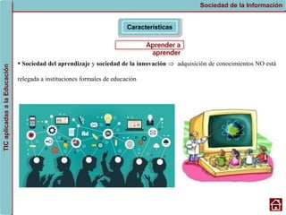 Aprender a
aprender
Características
Sociedad de la Información
TIC
aplicadas
a
la
Educación
 Sociedad del aprendizaje y sociedad de la innovación  adquisición de conocimientos NO está
relegada a instituciones formales de educación
 