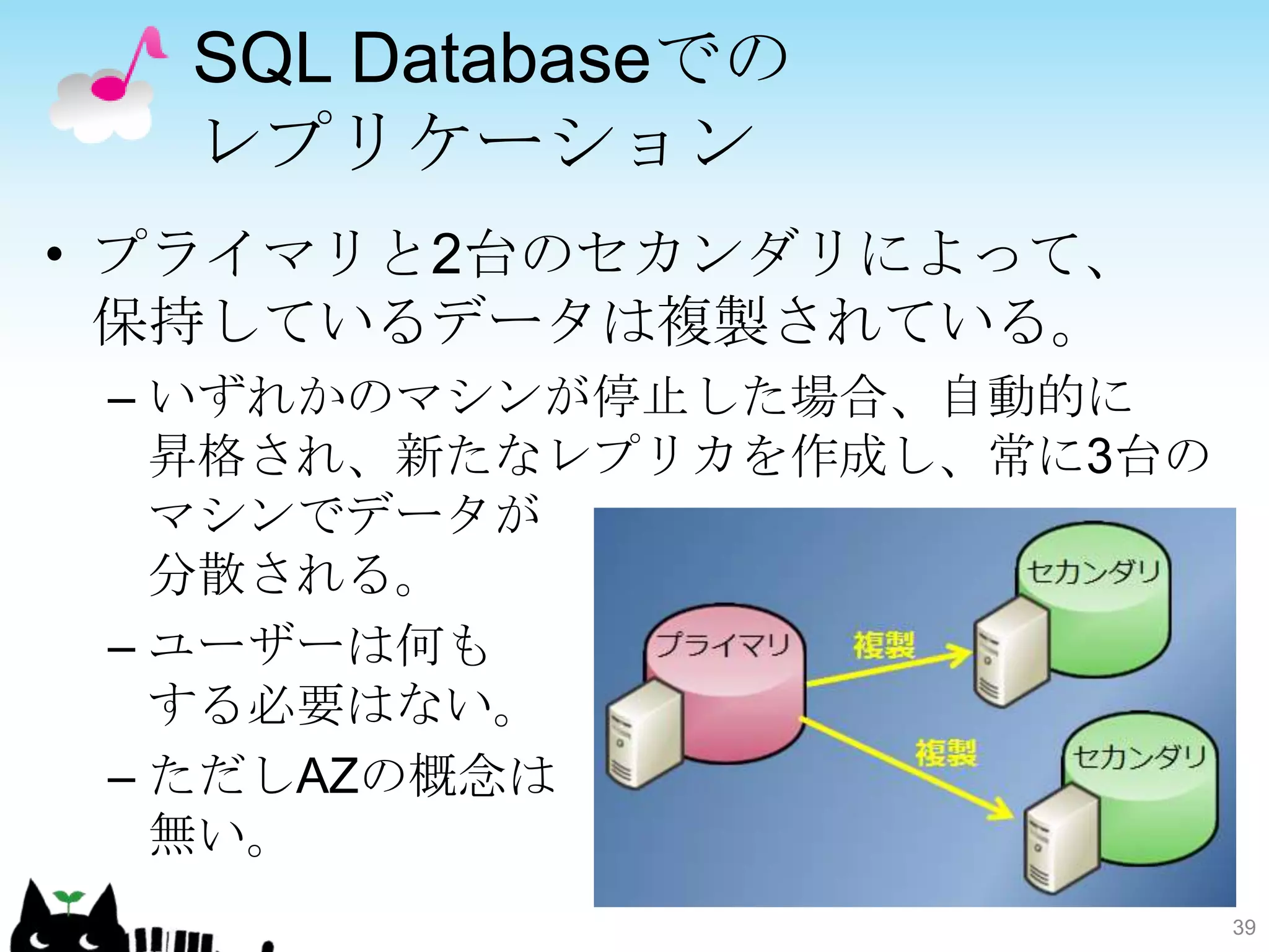 SQL Databaseでの
  レプリケーション
• プライマリと2台のセカンダリによって、
  保持しているデータは複製されている。
 – いずれかのマシンが停止した場合、自動的に
   昇格され、新たなレプリカを作成し、常に3台の
   マシンでデータが
   分散される。
 – ユーザーは何も
   する必要はない。
 – ただしAZの概念は
   無い。
                            39
 