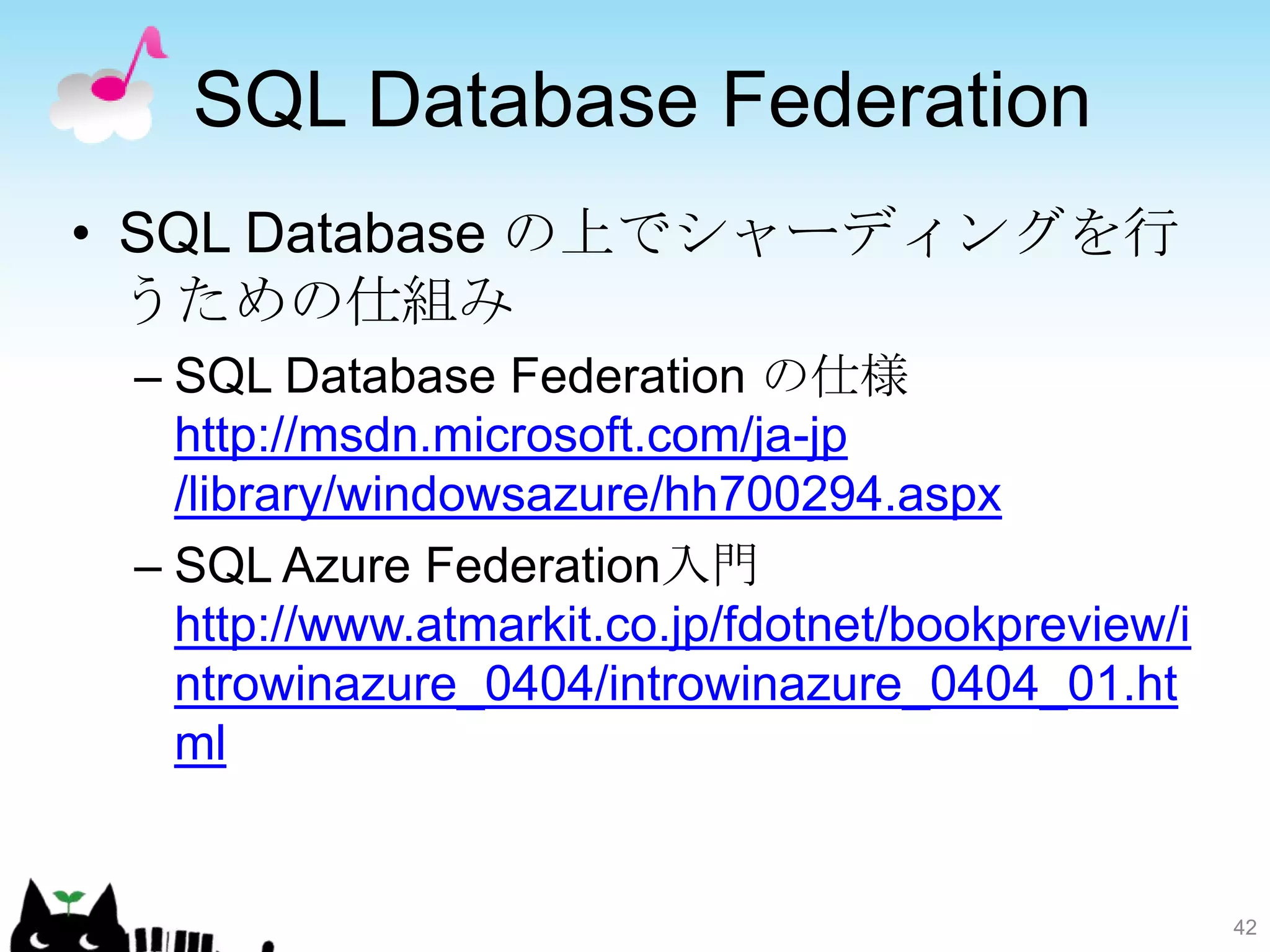 SQL Database Federation
• SQL Database の上でシャーディングを行
  うための仕組み
 – SQL Database Federation の仕様
   http://msdn.microsoft.com/ja-jp
   /library/windowsazure/hh700294.aspx
 – SQL Azure Federation入門
   http://www.atmarkit.co.jp/fdotnet/bookpreview/i
   ntrowinazure_0404/introwinazure_0404_01.ht
   ml


                                                     42
 