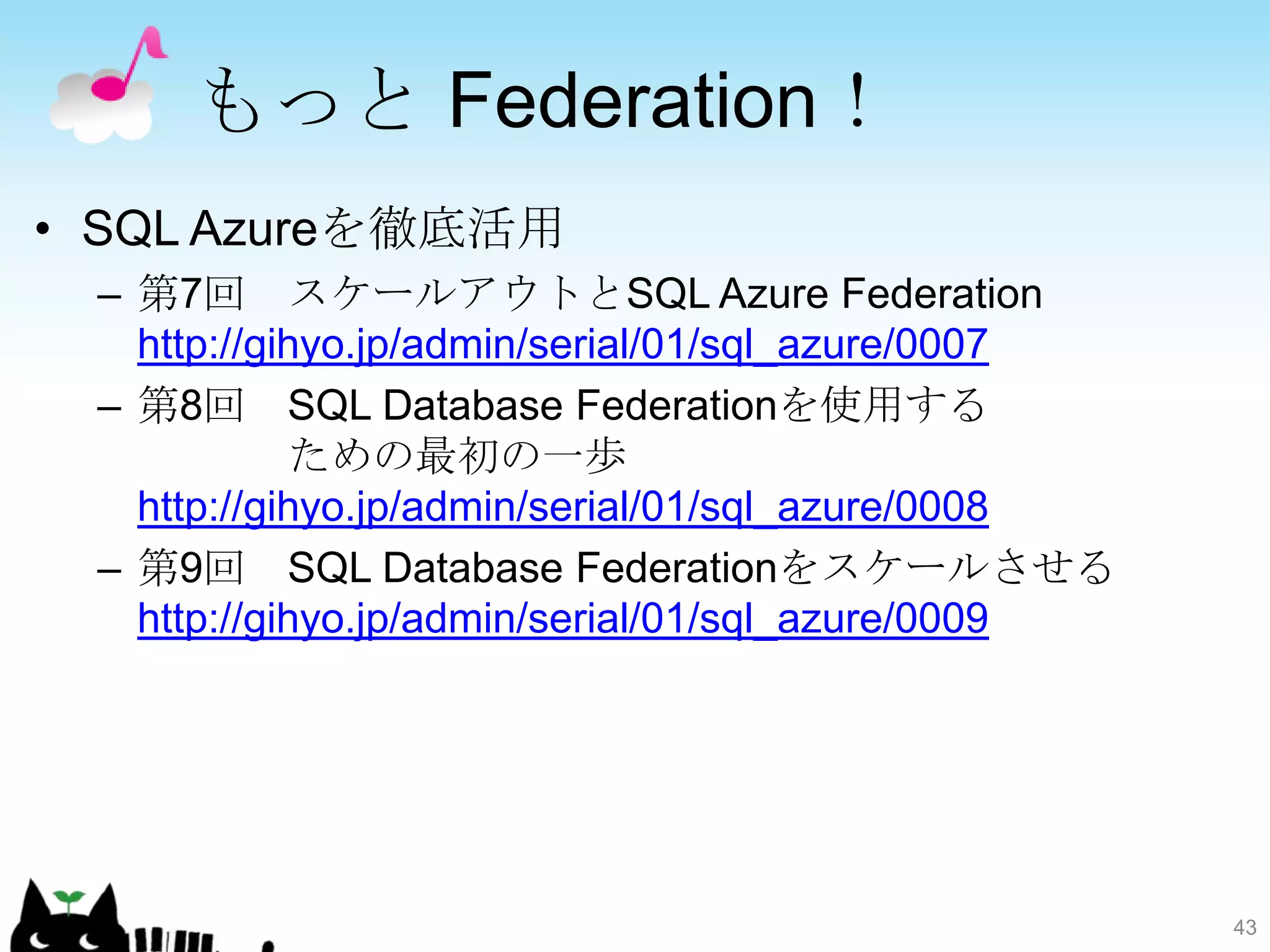 もっと Federation！
• SQL Azureを徹底活用
 – 第7回 スケールアウトとSQL Azure Federation
   http://gihyo.jp/admin/serial/01/sql_azure/0007
 – 第8回 SQL Database Federationを使用する
            ための最初の一歩
   http://gihyo.jp/admin/serial/01/sql_azure/0008
 – 第9回 SQL Database Federationをスケールさせる
   http://gihyo.jp/admin/serial/01/sql_azure/0009




                                                    43
 