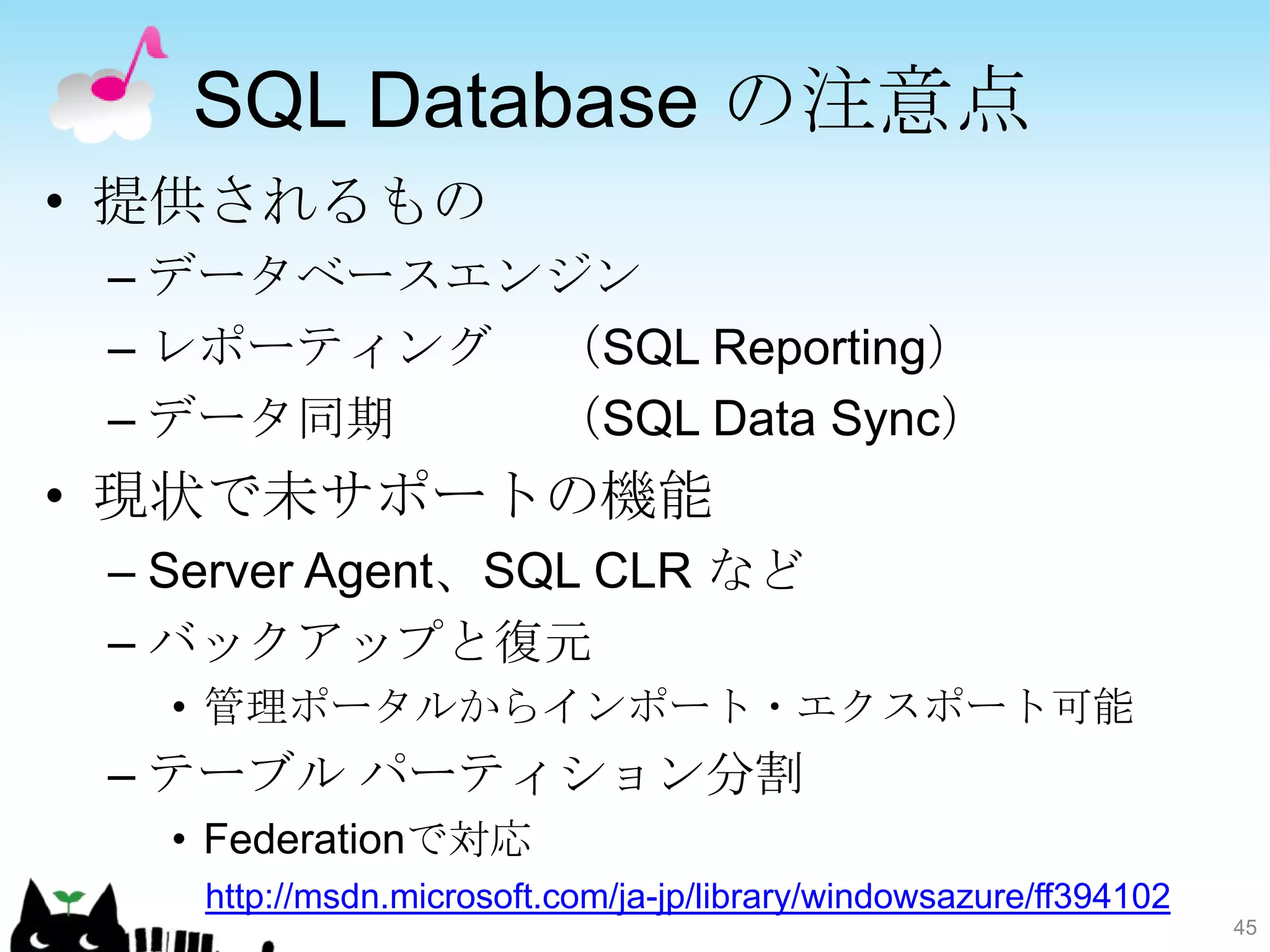 SQL Database の注意点
• 提供されるもの
 – データベースエンジン
 – レポーティング （SQL Reporting）
 – データ同期   （SQL Data Sync）
• 現状で未サポートの機能
 – Server Agent、SQL CLR など
 – バックアップと復元
   • 管理ポータルからインポート・エクスポート可能
 – テーブル パーティション分割
   • Federationで対応
    http://msdn.microsoft.com/ja-jp/library/windowsazure/ff394102
                                                                    45
 
