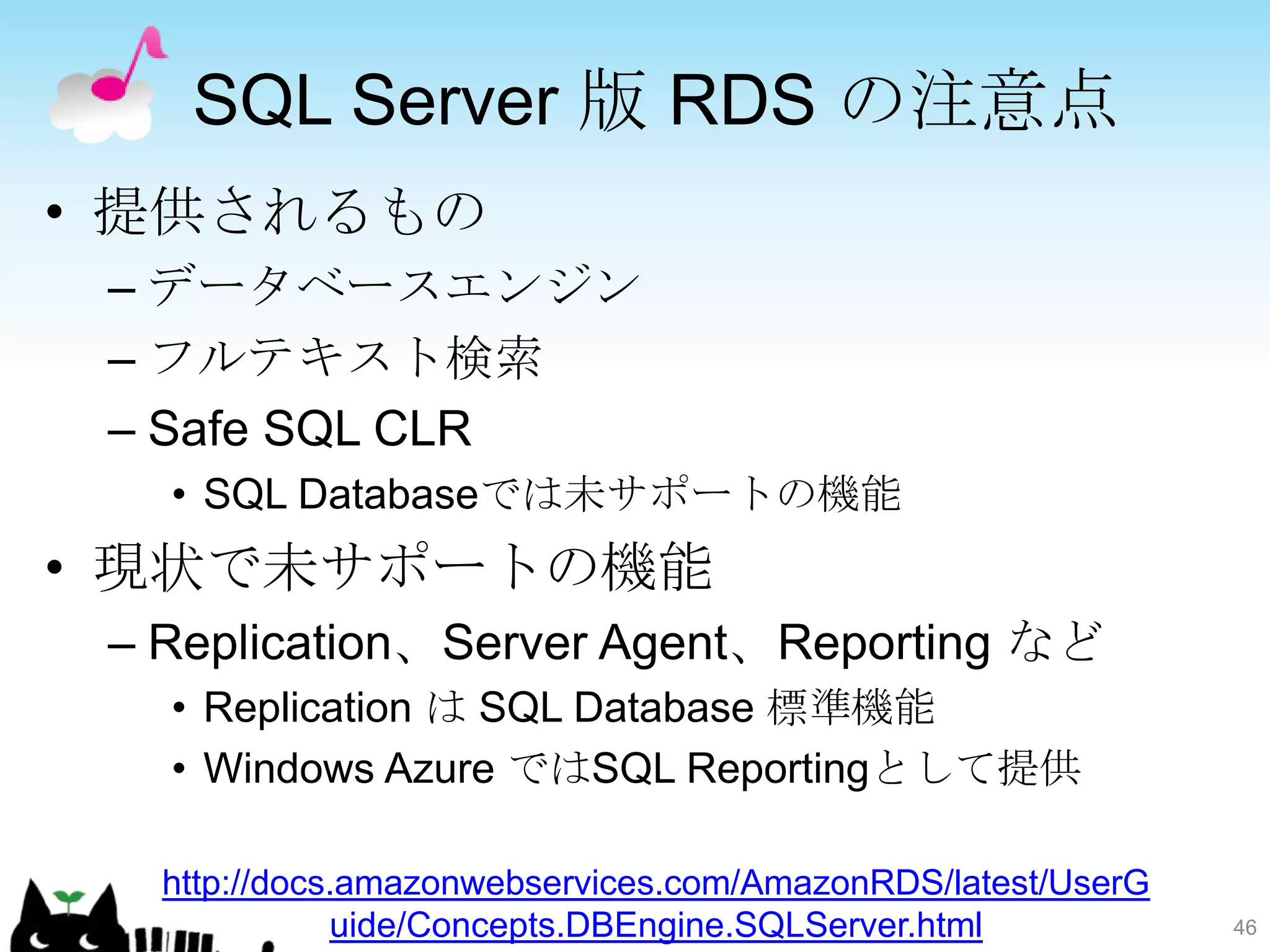 SQL Server 版 RDS の注意点
• 提供されるもの
 – データベースエンジン
 – フルテキスト検索
 – Safe SQL CLR
   • SQL Databaseでは未サポートの機能
• 現状で未サポートの機能
 – Replication、Server Agent、Reporting など
   • Replication は SQL Database 標準機能
   • Windows Azure ではSQL Reportingとして提供

   http://docs.amazonwebservices.com/AmazonRDS/latest/UserG
              uide/Concepts.DBEngine.SQLServer.html           46
 