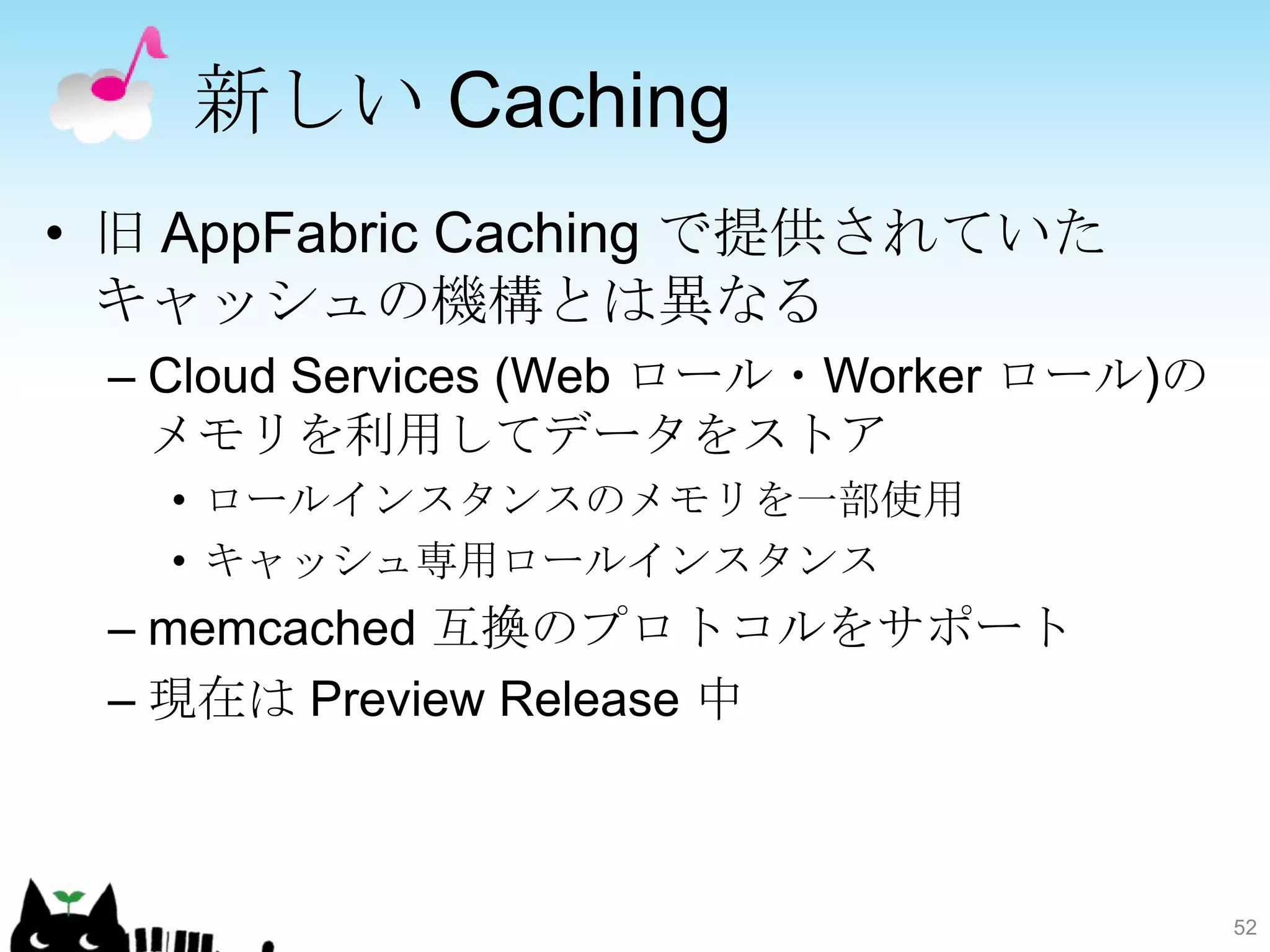新しい Caching
• 旧 AppFabric Caching で提供されていた
  キャッシュの機構とは異なる
 – Cloud Services (Web ロール・Worker ロール)の
   メモリを利用してデータをストア
   • ロールインスタンスのメモリを一部使用
   • キャッシュ専用ロールインスタンス
 – memcached 互換のプロトコルをサポート
 – 現在は Preview Release 中



                                          52
 
