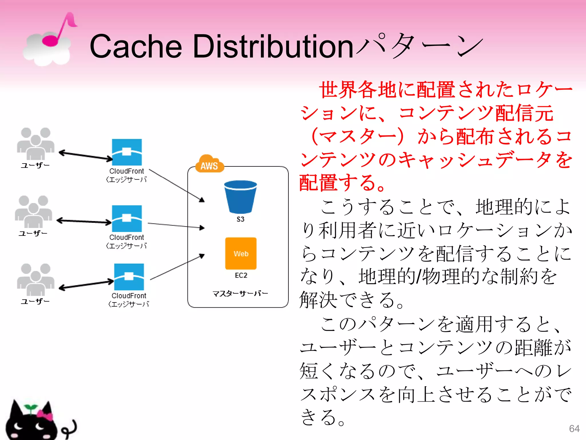 Cache Distributionパターン
            世界各地に配置されたロケー
           ションに、コンテンツ配信元
           （マスター）から配布されるコ
           ンテンツのキャッシュデータを
           配置する。
            こうすることで、地理的によ
           り利用者に近いロケーションか
           らコンテンツを配信することに
           なり、地理的/物理的な制約を
           解決できる。
            このパターンを適用すると、
           ユーザーとコンテンツの距離が
           短くなるので、ユーザーへのレ
           スポンスを向上させることがで
           きる。            64
 