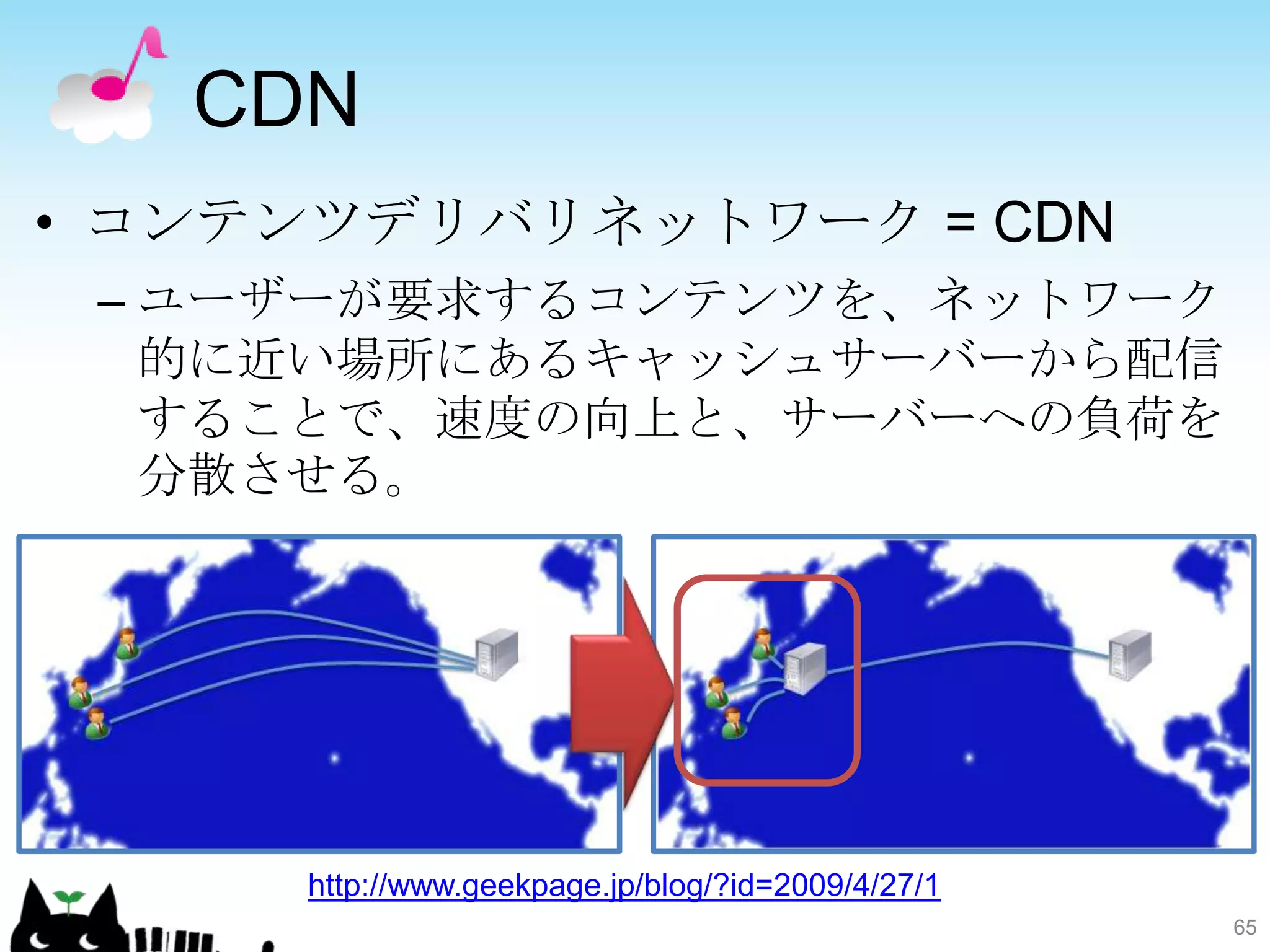 CDN
• コンテンツデリバリネットワーク = CDN
 – ユーザーが要求するコンテンツを、ネットワーク
   的に近い場所にあるキャッシュサーバーから配信
   することで、速度の向上と、サーバーへの負荷を
   分散させる。




     http://www.geekpage.jp/blog/?id=2009/4/27/1
                                                   65
 