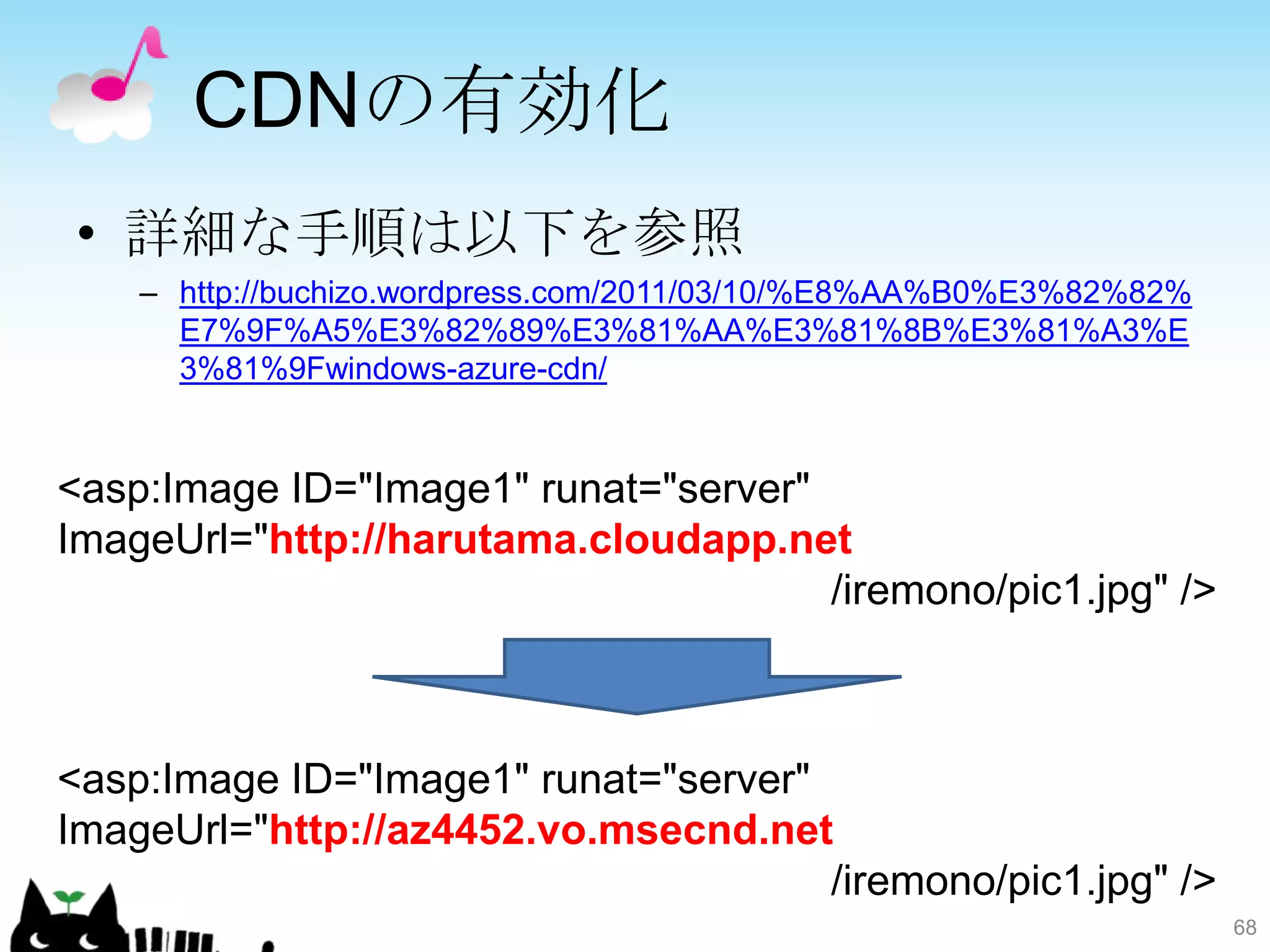 CDNの有効化
• 詳細な手順は以下を参照
    – http://buchizo.wordpress.com/2011/03/10/%E8%AA%B0%E3%82%82%
      E7%9F%A5%E3%82%89%E3%81%AA%E3%81%8B%E3%81%A3%E
      3%81%9Fwindows-azure-cdn/


<asp:Image ID="Image1" runat="server"
ImageUrl="http://harutama.cloudapp.net
                                      /iremono/pic1.jpg" />



<asp:Image ID="Image1" runat="server"
ImageUrl="http://az4452.vo.msecnd.net
                                      /iremono/pic1.jpg" />
                                                                    68
 
