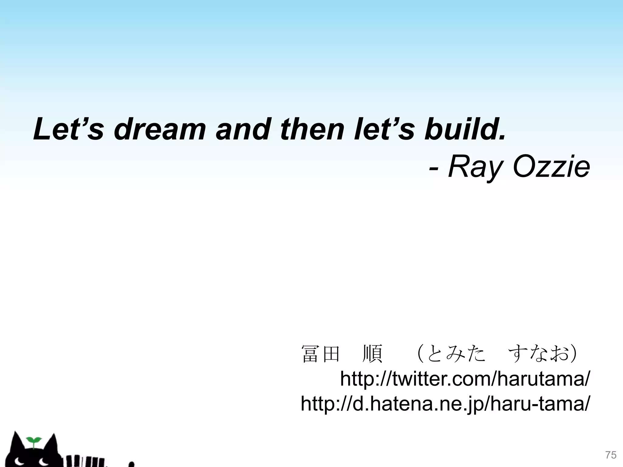 Let’s dream and then let’s build.
                           - Ray Ozzie




                  冨田 順 （とみた すなお）
                       http://twitter.com/harutama/
                  http://d.hatena.ne.jp/haru-tama/

                                                      75
 