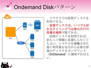 Ondemand Diskパターン
         クラウドでは仮想ディスクを
        利用できる。
         仮想ディスクは、いつでも好
        きなタイミングで必要なだけの
        容量を確保可能である。
...