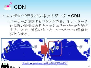 CDN
• コンテンツデリバリネットワーク = CDN
 – ユーザーが要求するコンテンツを、ネットワーク
   的に近い場所にあるキャッシュサーバーから配信
   することで、速度の向上と、サーバーへの負荷を
   分散させる。




  ...