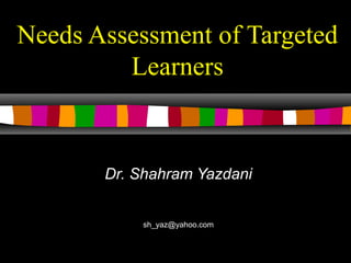 1
Needs Assessment of Targeted
Learners
Dr. Shahram Yazdani
sh_yaz@yahoo.com
 