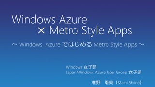 Windows Azure
    × Metro Style Apps
～ Windows Azure ではじめる Metro Style Apps ～


                Windows 女子部
                Japan Windows Azure User Group 女子部

                           椎野 磨美（Mami Shiino）
 