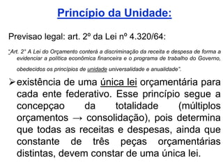 Princípio da Unidade:

Previsao legal: art. 2º da Lei nº 4.320/64:
“Art. 2° A Lei do Orçamento conterá a discriminação da receita e despesa de forma a
    evidenciar a política econômica financeira e o programa de trabalho do Governo,
   obedecidos os princípios de unidade universalidade e anualidade”.

existência de uma única lei orçamentária para
 cada ente federativo. Esse princípio segue a
 concepçao       da    totalidade    (múltiplos
 orçamentos → consolidação), pois determina
 que todas as receitas e despesas, ainda que
 constante de três peças orçamentárias
 distintas, devem constar de uma única lei.
 