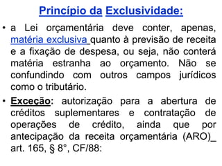 Princípio da Exclusividade:
• a Lei orçamentária deve conter, apenas,
  matéria exclusiva quanto à previsão de receita
  e a fixação de despesa, ou seja, não conterá
  matéria estranha ao orçamento. Não se
  confundindo com outros campos jurídicos
  como o tributário.
• Exceção: autorização para a abertura de
  créditos suplementares e contratação de
  operações de crédito, ainda que por
  antecipação da receita orçamentária (ARO)_
  art. 165, § 8°, CF/88:
 