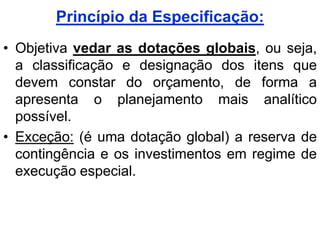 Princípio da Especificação:
• Objetiva vedar as dotações globais, ou seja,
  a classificação e designação dos itens que
  devem constar do orçamento, de forma a
  apresenta o planejamento mais analítico
  possível.
• Exceção: (é uma dotação global) a reserva de
  contingência e os investimentos em regime de
  execução especial.
 