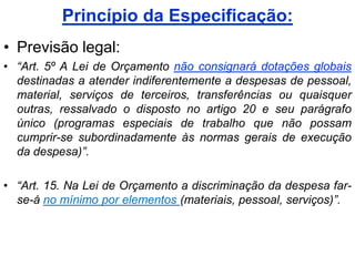 Princípio da Especificação:
• Previsão legal:
• “Art. 5º A Lei de Orçamento não consignará dotações globais
  destinadas a atender indiferentemente a despesas de pessoal,
  material, serviços de terceiros, transferências ou quaisquer
  outras, ressalvado o disposto no artigo 20 e seu parágrafo
  único (programas especiais de trabalho que não possam
  cumprir-se subordinadamente às normas gerais de execução
  da despesa)”.

• “Art. 15. Na Lei de Orçamento a discriminação da despesa far-
  se-á no mínimo por elementos (materiais, pessoal, serviços)”.
 
