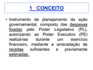 1_ CONCEITO

• Instrumento de planejamento da ação
  governamental, composto das despesas
  fixadas pelo Poder Legislativo (PL),
  autorizando ao Poder Executivo (PE)
  realizá-las    durante   um    exercício
  financeiro, mediante a arrecadação de
  receitas    suficientes e   previamente
  estimadas.
 