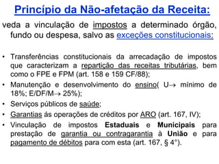 Princípio da Não-afetação da Receita:
veda a vinculação de impostos a determinado órgão,
  fundo ou despesa, salvo as exceções constitucionais:

• Transferências constitucionais da arrecadação de impostos
  que caracterizam a repartição das receitas tributárias, bem
  como o FPE e FPM (art. 158 e 159 CF/88);
• Manutenção e desenvolvimento do ensino( U          mínimo de
  18%; E/DF/M 25%);
• Serviços públicos de saúde;
• Garantias ás operações de créditos por ARO (art. 167, IV);
• Vinculação de impostos Estaduais e Municipais para
  prestação de garantia ou contragarantia à União e para
  pagamento de débitos para com esta (art. 167, § 4°).
 