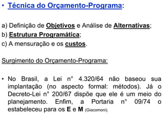 • Técnica do Orçamento-Programa:

a) Definição de Objetivos e Análise de Alternativas;
b) Estrutura Programática;
c) A mensuração e os custos.

Surgimento do Orçamento-Programa:

• No Brasil, a Lei n° 4.320/64 não baseou sua
  implantação (no aspecto formal: métodos). Já o
  Decreto-Lei n° 200/67 dispõe que ele é um meio do
  planejamento. Enfim, a Portaria n° 09/74 o
  estabeleceu para os E e M (Giacomoni).
 